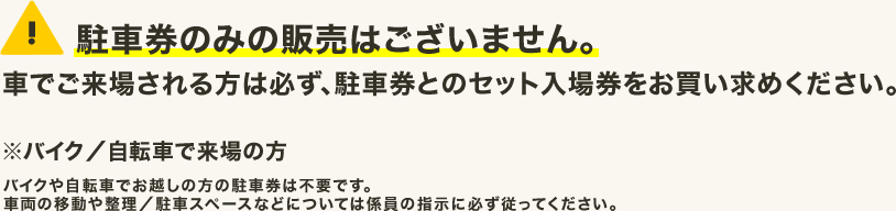 駐車券のみの販売はございません。車でご来場される方は必ず、駐車券とのセット入場券をお買い求めください。※バイク/自転車で来場の方 バイクや自転車でお越しの方の駐車券は不要です。車両の移動や整理/駐車スペースなどについては係員の指示に必ず従ってください。