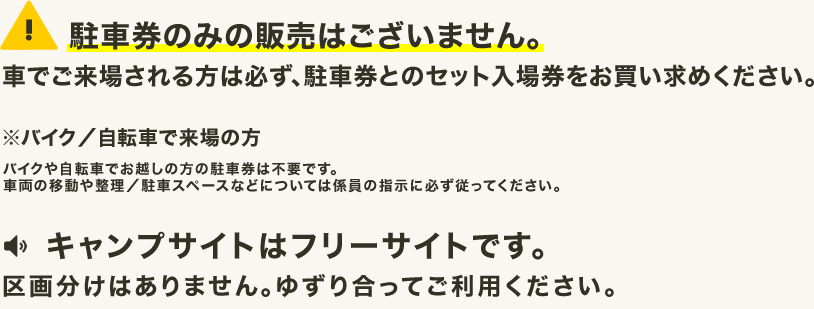 駐車券のみの販売はございません。車でご来場される方は必ず、駐車券とのセット入場券をお買い求めください。※バイク／自転車で来場の方 バイクや自転車でお越しの方の駐車券は不要です。車両の移動や整理／駐車スペースなどについては係員の指示に必ず従ってください。