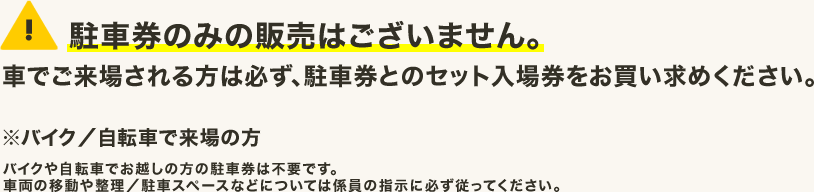 駐車券のみの販売はございません。車でご来場される方は必ず、駐車券とのセット入場券をお買い求めください。※バイク／自転車で来場の方 バイクや自転車でお越しの方の駐車券は不要です。車両の移動や整理／駐車スペースなどについては係員の指示に必ず従ってください。